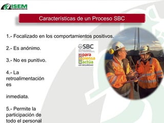 Características de un Proceso SBC
1.- Focalizado en los comportamientos positivos.
2.- Es anónimo.
3.- No es punitivo.
4.- La
retroalimentación
es
inmediata.
5.- Permite la
participación de
todo el personal
 