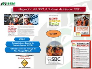Integración del SBC al Sistema de Gestión SSO
IPERC
Procedimiento Escrito de
Trabajo Seguro (PETS)
Permiso Escrito de Trabajo de
Alto Riesgo (PETAR)
SGSSO
 
