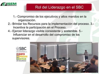 1.- Compromiso de los ejecutivos y altos mandos en la
organización.
2.- Brindar los Recursos para la implementación del proceso. 3.-
Incentiva la participación en el Proceso.
4.- Ejercer liderazgo visible consistente y sostenible. 5.-
Influenciar en el desarrollo del compromiso de los
supervisores.
Rol del Liderazgo en el SBC
 