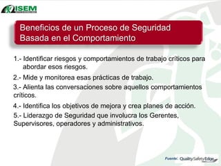 1.- Identificar riesgos y comportamientos de trabajo críticos para
abordar esos riesgos.
2.- Mide y monitorea esas prácticas de trabajo.
3.- Alienta las conversaciones sobre aquellos comportamientos
críticos.
4.- Identifica los objetivos de mejora y crea planes de acción.
5.- Liderazgo de Seguridad que involucra los Gerentes,
Supervisores, operadores y administrativos.
Beneficios de un Proceso de Seguridad
Basada en el Comportamiento
Fuente:
 