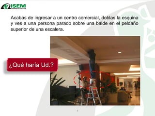 Acabas de ingresar a un centro comercial, doblas la esquina
y ves a una persona parado sobre una balde en el peldaño
superior de una escalera.
6
¿Qué haría Ud.?
 