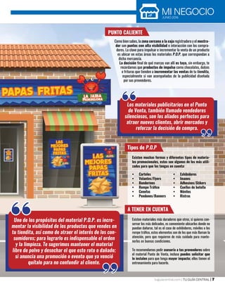 MI NEGOCIOJUNIO 2016
tuguiacentral.com | TU GUÍA CENTRAL | 7
Uno de los propósitos del material P.O.P. es incre-
mentar la visibilidad de los productos que vendes en
tu tiendita, así como de atraer el interés de los con-
sumidores; para lograrlo es indispensable el orden
y la limpieza. Te sugerimos mantener el material
libre de polvo y desechar el que este roto o dañado;
si anuncia una promoción o evento que ya venció
quítalo para no confundir al cliente.
PUNTO CALIENTE
Como bien sabes, la zona cercana a la caja registradora y el mostra-
dor son puntos con alta visibilidad e interacción con los compra-
dores. La clave para impulsar e incrementar la venta de un producto
es ubicar en estas áreas los materiales P.O.P. que correspondan a
dicha mercancía.
La decisión final de qué marcas van allí es tuya, sin embargo, te
recordamos que productos de impulso como chocolates, dulces
o frituras que tienden a incrementar las ventas de tu tiendita,
especialmente si van acompañadas de la publicidad diseñada
por sus proveedores.
Los materiales publicitarios en el Punto
de Venta, también llamado vendedores
silenciosos, son los aliados perfectos para
atraer nuevos clientes, abrir mercados y
reforzar la decisión de compra.
Tipos de P.O.P
Existen muchas formas y diferentes tipos de materia-
les promocionales, estos son algunos de los más utili-
zados para que los tengas en cuenta:
•	 Carteles
•	 Volantes/Flyers
•	 Banderines
•	 Rompe Tráfico
•	 Cenefas
•	 Pendones/Banners
•	 Exhibidores
•	 Imanes
•	 Adhesivos/Stikers
•	 Cuellos de botella
•	 Móviles
•	 Ristras
A TENER EN CUENTA
Existen materiales más duraderos que otros, si quieres con-
servar los más delicados, es conveniente ubicarlos donde no
puedan dañarse, tal es el caso de exhibidores, móviles o los
rompe tráfico, estos elementos son de los que más llaman la
atención, pero que requieren de más cuidado para mante-
nerlos en buenas condiciones.
Te recomendamos pedir asesoría a tus proveedores sobre
el material Punto de Venta, incluso puedes solicitar que
lo instalen para que tenga mayor impacto; ellos tienen el
entrenamiento para hacerlo.
 