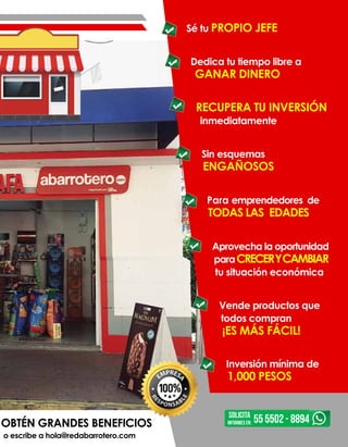 OBTÉN GRANDES BENEFICIOS
o escribe a hola@redabarrotero.com
Sé tu PROPIO JEFE
Dedica tu tiempo libre a
GANAR DINERO
RECUPERA TU INVERSIÓN
inmediatamente
Sin esquemas
ENGAÑOSOS
Para emprendedores de
TODAS LAS EDADES
Aprovecha la oportunidad
paraCRECERYCAMBIAR
tu situación económica
Vende productos que
todos compran
¡ES MÁS FÁCIL!
Inversión mínima de
1,000 PESOS
SOLICITA
INFORMES EN: 55 5502 - 8894
 