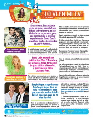 REFLECTORJUNIO 2016
10 | TU GUÍA CENTRAL | tuguiacentral.com
Por: Flor Rubio
lo vi en mi t.v.www.siempreespectacular.com
Laura León anunció que
publicará su libro El Tesorito y
sus virtudes, donde dará conse-
jos para utilizar el tesorito…
y quiere novela como
Juanga y Joan.
Sus relatos y recomendaciones serán candentes y
sólo le falta decidir que editorial lo publicará. La
tabasqueña de 64 años de edad ha tenido una vida
llena de anécdotas y nunca ha tenido escándalos
grandes.
De belleza espectacular, debutó en televisión en
Variedades Bacardí, con el Loco Valdés y Héctor Le-
chuga, y después Lola Beltrán la recomendó para ser
contratada por una disquera. El impulso definitivo
para su carrera fue gracias a Raúl Velasco.
Laura también quisiera que se haga una telenovela
biográfica sobre su vida, como las que se produjeron
de Joan Sebastian y Juan Gabriel.
En su estreno, Las Amazonas
gustó porque es un melodrama
clásico sobre el amor y los sen-
timientos de las personas, pero
una escena llamó la atención
especialmente: Danna García
arrodillada frente a los encantos
de Andrés Palacios…
La actriz tropieza al irrumpir en la caballeriza donde
se estaba cambiando Andrés Palacios, por lo que que-
da hincada frente a él y los ceñidos boxers que resal-
taban su atractivo. Danna García hizo una gamma de
expresiones que íban del enojo al desconcierto, y de lo
sorprendida a lo golosa al observar el volumen en los
encantos del veterinario.
Parecía que estábamos viendo la versión pícara, para
televisión, de la obra teatral 23 centímetros.
El diálogo entre los dos es divertido pues él le reclama
porqué entró como yegua desbocada y sin avisar, ade-
más que echó a perder su teléfono pues lo tiró en una
cubeta con agua. Pero ella a su vez le dice que no tie-
ne la culpa de que ande encuerado por todas partes.
Buena escena, el productor Salvador Mejía logró bue-
na expectación para seguir viendo la telenovela.
Sergio Mayer aseguró que su
hijo Sergio Mayer Mori, se
hará responsable del bebé
que espera la modelo Natalia
Subtil, novia del joven de 18
años de edad.
Fruto de su matrimonio con Bárbara Mori, Ser-
gio Mayer acompañó a su hijo para reconocer su
posible paternidad pero puso una condición: que
la brasileña se realice una prueba de ADN para
tener la seguridad que, efectivamente, el bebé en
camino lleva la sangre de su hijo en las venas.
Haré todo lo posible dentro de mis posibili-
dades para hacerme cargo de mi hijo, aseguró
Mayer Mori.
La conferencia pudo observarse a través de Pe-
riscope, y soprendió ver a un Sergio Mayer padre
bastante sereno, inclusive sonriente al hablar
ante los medios de difusión. Claramente estaba
ahí para apoyar a su hijo y dar la cara, y terminar
cualquier rumor.
Laura León publicará el
tesorito y sus virtudes
Las Amazonas: ¡vaya
escena atrevida!
Sergio Mayer pide prueba
de ADN de su nieto
Fuente: lauraleon.com.mx
Fuente: Televisa
Fuente: Univision
 