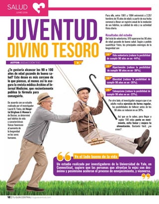 SALUD
JUNIO 2016
12 | TU GUÍA CENTRAL | tuguiacentral.com
¿Te gustaría alcanzar los 90 o 100
años de edad gozando de buena sa-
lud? Este deseo es más cercano de
lo que piensas, al menos así lo ase-
gura la revista médica Archive of In-
ternal Medicine, que recientemente
publico la fórmula para
conseguirlo.
De acuerdo con un estudio
realizado por el investigador
Laurel B. Yates, del Hospi-
tal Brigham & Women’s
de Boston, se determinó
qué hábitos de vida
y características
físicas favorecen
al aumento de
la longevidad
en los seres
humanos.
Para ello, entre 1981 y 1984 entrevistó a 2.357
hombres de 70 años de edad y a partir de esa fecha
comenzó a llevar un registro anual de la evolución
de sus hábitos, su calidad de vida y su actividad
física diaria.
Resultados del estudio
Del total de voluntarios, 970 superaron los 90 años
de edad gozando de buena salud. Según a podido
cuantificar Yates, los principales enemigos de la
longevidad son:
Por otro lado, el investigador asegura que si un
adulto realiza ejercicio de forma regular,
las posibilidades de fallecer antes de los
90 años se reducen en un 30%.
Así que ya lo sabes, para llegar a
soplar 100 velas ponte en movi-
miento, evita fumar y mejora tu
alimentación. Bastante fácil, ¿no
crees?
Ve el lado bueno de la vida
Vida sedentaria (reduce la posibilidad
de cumplir 90 años en un -44%).
Hipertensión (reduce la posibilidad
de cumplir 90 años en un -36%).
Obesidad (reduce la posibilidad de
cumplir 90 años en un -26%).
Tabaquismo (reduce la posibilidad de
cumplir 90 años en un -22%).
Un estudio realizado por investigadores de la Universidad de Yale, en
Connecticut, sugiere que las personas que afrontan la vejez con des-
ánimo y pesimismo aceleran el proceso de envejecimiento, y viceversa.
Autor| Redacción TGC
 
