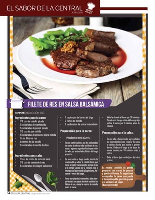 14 | TU GUÍA CENTRAL | tuguiacentral.com
Ingredientes para la carne
•	 1/2 taza de cebolla picada
•	 2 cucharadas de mantequilla
•	 2 cucharadas de perejil picado
•	 1/2 taza de pan molido
•	 2 cucharadas de pimienta negra molida
•	 1 k de filete de res
•	 3 dientes de ajo picado
•	 2 cucharadas de aceite de oliva
Ingredientes para salsa
•	 1 taza de crema de leche de vaca
•	 1/2 taza de consomé de res
•	 4 cucharadas de vinagre balsámico
•	 1 cucharada de harina de trigo
•	 2 ramas de tomillo
•	 2 cucharadas de azúcar mascabado
Preparación para la carne:
•	 Precalienta el horno a 220°C.
•	 En una sartén calienta las dos cucharadas
de aceite de oliva y sella los filetes de res,
espera algunos segundos hasta que estén
doradosporamboslados.Retiradelfuego
y reserva.
•	 En una sartén a fuego medio, derrite la
mantequilla y saltea la cebolla hasta que
tome un color transparente, agrega el ajo
y el perejil. Cocina por 2 minutos más e
incorpora el pan molido y la pimienta. Re-
vuelve y retira del fuego.
•	 Forra una charola (resistente a altas tem-
peraturas)conpapelaluminioycolocalos
filetes de res, añade la mezcla de cebolla
sobre la carne.
•	 Mete la charola al horno por 30 minutos.
Pasadoestetiemporetiradelhornoydeja
enfriar la carne por 5 minutos antes de
rebanar.
Preparación para la salsa:
•	 En una olla a fuego medio agrega todos
los ingredientes para reparar la salsa
y calienta hasta que suelte el primer
hervor. Reduce el fuego y sin dejar de
mover cocina por 10 minutos más y
retira.
•	 Baña el lomo (ya cocido) con la salsa
y sirve.
FILETE DE RES EN SALSA BALSÁMICA
EL SABOR DE LA CENTRALJUNIO 2016
Autor| Redacción TGC
La receta también se puede
preparar con carne de puerco
y queda deliciosa. Te sugerimos
acompañar la carne con pasta
a la mantequilla, puré de papas
y/o verduras al vapor.
¡Buen provecho!
 
