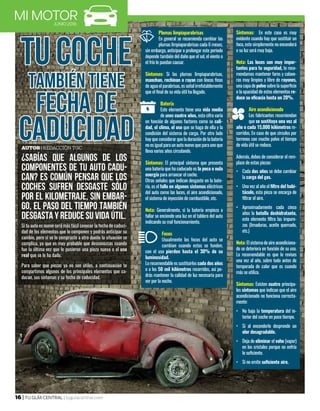 16 | TU GUÍA CENTRAL | tuguiacentral.com
JUNIO 2016
TU COCHE
TAMBIÉN TIENE
FECHA DE
CADUCIDAD
Plumas limpiaparabrisas
En general se recomienda cambiar las
plumas limpiaparabrisas cada 6 meses,
sin embargo, anticipar o prolongar este periodo
depende también del daño que el sol, el viento o
el frío le puedan causar.
Síntomas: Si las plumas limpiaparabrisas,
manchan, rechinan o rayan con líneas finas
deaguaelparabrisas,esseñalirrefutablemente
que el final de su vida útil ha llegado.
Batería
Este elemento tiene una vida media
de unos cuatro años, esta cifra varía
en función de algunos factores como su cali-
dad, el clima, el uso que se haga de ella y la
condición del sistema de carga. Por otro lado
hay que considerar que la duración de la batería
no esigual para un auto nuevo que para uno que
lleva varios años circulando.
Síntomas: El principal síntoma que presenta
una batería que ha caducado es la poca o nula
energía para arrancar el coche.
Otras señales que indican desgaste en la bate-
ría, es el fallo en algunos sistemas eléctricos
del auto como las luces, el aire acondicionado,
el sistema de inyección de combustible, etc.
Nota: Generalmente, si la batería empieza a
fallar se enciende una luz en el tablero del auto
indicando su mal funcionamiento.
 
Focos
Usualmente los focos del auto se
cambian cuando estos se funden,
con el uso pierden hasta el 30% de su
luminosidad.
Lo recomendable es sustituirlos cada dos años
o a los 50 mil kilómetros recorridos, así po-
drás mantener la calidad de luz necesaria para
ver por la noche.
Síntomas: En este caso es muy
evidente cuando hay que sustituir un
foco, este simplemente no encenderá
o su luz será muy baja.
Nota: Las luces son muy impor-
tantes para tu seguridad, te reco-
mendamos mantener faros y calave-
ras muy limpios y libre de rayones,
unacapadepolvo sobrelasuperficie
o la opacidad de estos elementos re-
duce su eficacia hasta un 20%.
 
Aire acondicionado
Los fabricantes recomiendan
que se sustituya una vez al
año o cada 15,000 kilómetros re-
corridos. En caso de que circules por
terrenos con mucho polvo el tiempo
de vida útil se reduce.
Además, debes de considerar el rem-
plazo de estas piezas:
•	 Cada dos años se debe cambiar
la carga del gas.
•	 Una vez al año el filtro del habi-
táculo, esta pieza se encarga de
filtrar el aire.
•	 Aproximadamente cada cinco
años la botella deshidratante,
este elemento filtra las impure-
zas (limaduras, aceite quemado,
etc.)
Nota: Elsistemadeaireacondiciona-
do se deteriora en función de su uso.
Lo recomendable es que lo revises
una vez al año, sobre todo antes de
temporada de calor que es cuando
más se utiliza. 
Síntomas: Existen cuatro principa-
les síntomas que indican que el aire
acondicionado no funciona correcta-
mente:
•	 No baja la temperatura del in-
terior del coche en poco tiempo.
•	 Si al encenderlo desprende un
olor desagradable.
•	 Deja de eliminar el vaho (vapor)
en los cristales porque no enfría
lo suficiente.
•	 Si no emite suficiente aire.
¿SABÍAS QUE ALGUNOS DE LOS
COMPONENTES DE TU AUTO CADU-
CAN? ES COMÚN PENSAR QUE LOS
COCHES SUFREN DESGASTE SÓLO
POR EL KILOMETRAJE, SIN EMBAR-
GO, EL PASO DEL TIEMPO TAMBIÉN
DESGASTA Y REDUCE SU VIDA ÚTIL.
Si tu auto es nuevo será más fácil conocer la fecha de caduci-
dad de los elementos que lo componen y podrás anticipar su
cambio, pero si se lo compraste a otro dueño la situación se
complica, ya que es muy probable que desconozcas cuando
fue la última vez que le pusieron una pieza nueva o el uso
real que se le ha dado.
Para saber que piezas ya no son útiles, a continuación te
compartimos algunos de los principales elementos que ca-
ducan, sus síntomas y su fecha de caducidad.
Autor| Redacción TGC
 