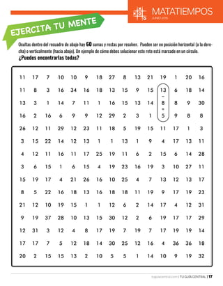 tuguiacentral.com | TU GUÍA CENTRAL | 17
matatiempos
JUNIO 2016
EJERCITA TU MENTE
Ocultas dentro del recuadro de abajo hay 60 sumas y restas por resolver. Pueden ser en posición horizontal (a la dere-
cha) o verticalmente (hacia abajo). Un ejemplo de cómo debes solucionar este reto está marcado en un círculo.
¿Puedes encontrarlas todas?
 