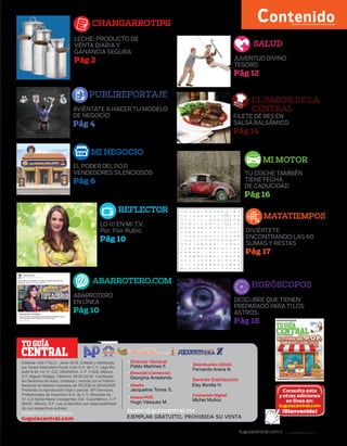 tuguiacentral.com | TU GUÍA CENTRAL | 1
LO VI EN MI T.V.
Por: Flor Rubio
Pág 10
Contenido
CENTRAL
TUGUÍA
tuguiacentral.com
buzon@guiacentral.mx
Encuentrala en:
Editorial- Año 7 No.2 - Junio 2016. Editado y distribuido
por Grupo Abarrotero Punto Com S.A. de C.V. Lago Ro-
dolfo # 45, Int 11, Col. GRANADA. C.P. 11520, México
D.F. Miguel Hidalgo. Télefono: 65.85.02.60. Cerfificado
de Derechos de Autor, (Indautor). Inscrito por el Padrón
Nacional de Medios Impresos de SEGOB el 28/04/2009.
Prohibida la reproducción total o parcial. SPI Servicios
Profesionales de Impresión S.A. de C.V. Mimosas No.
31, Col Santa María Insurgentes, Del. Cuauhtémoc, C.P
06430, México, D.F. Los contenidos son responsabilidad
de sus respectivos autores.
Gerente Distribución
Elsy Bonilla H.
Director General
Pablo Martínez F.
Contenido Digital
Michel Muñoz
Dirección Comercial:
Georgina Arredondo
Jacqueline Torres S.
Diseño
Distribución CEDAS
Fernando Arana N.
Enlace POS
Hugo Vásquez M.
Consulta esta
y otras ediciones
en línea en:
tuguiacentral.com
¡Bienvenido!
DIVIÉRTETE
ENCONTRANDO LAS 60
SUMAS Y RESTAS
Pág 17
DESCUBRE QUE TIENEN
PREPARADO PARATI LOS
ASTROS.
Pág 18
EL PODER DEL P.O.P.
VENDEDORES SILENCIOSOS
Pág 6
TU COCHE TAMBIÉN
TIENE FECHA
DE CADUCIDAD
Pág 16
ABARROTERO
EN LÍNEA
Pág 10
JUVENTUD DIVINO
TESORO
Pág 12
FILETE DE RES EN
SALSA BALSÁMICO
Pág 14
AVIÉNTATE A HACER TU MODELO
DE NEGOCIO
Pág 4
LECHE: PRODUCTO DE
VENTA DIARIA Y
GANANCIA SEGURA
Pág 2
 