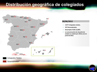 Distribución geográfica de colegiados

        282/50          41/4
                               309/39                          8/0
52/4                                 29/1
                                14/2                                 30/06/2012
                                                     563/55
                                                                      2.877 Colegiados totales.
              167/24                   269/32                         347 Desempleados.

                        800/81                                        Desempleo ICOG 12,06%.
                                                                      La comunicación de situación de
                                                                        empleo se realizó por última vez en
                                            107/11     24/3             junio de 2012.
       37/8                78/18


                                     36/6
                 20/5


                                                        39/4

              1/0          1/0

   Colegiados Totales
   Desempleados
 