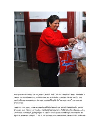 Muy próximo a cumplir un año, Plato Caliente no ha parado un solo día en su actividad. Y
ha crecido en todo sentido, comenzando a cristalizar los objetivos con los nació y van
surgiendo nuevos proyectos siempre con esa filosofía de “dar una mano”, con nuevas
propuestas.
Llegando a personas en extrema vulnerabilidad a partir de las nutritivas viandas que se
preparan cada noche, hoy muchas instituciones recurren a Plato Caliente estableciéndose
un trabajo en red con, por ejemplo, el área de servicio social del Hospital Interzonal de
Agudos “Abraham Piñeyro”, Cáritas San Ignacio, Asilo de Ancianos, la Secretaría de Acción
 