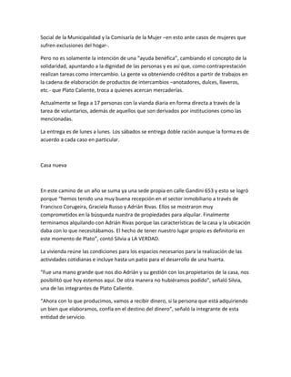 Social de la Municipalidad y la Comisaría de la Mujer –en esto ante casos de mujeres que
sufren exclusiones del hogar-.
Pero no es solamente la intención de una “ayuda benéfica”, cambiando el concepto de la
solidaridad, apuntando a la dignidad de las personas y es así que, como contraprestación
realizan tareas como intercambio. La gente va obteniendo créditos a partir de trabajos en
la cadena de elaboración de productos de intercambios –anotadores, dulces, llaveros,
etc.- que Plato Caliente, troca a quienes acercan mercaderías.
Actualmente se llega a 17 personas con la vianda diaria en forma directa a través de la
tarea de voluntarios, además de aquellos que son derivados por instituciones como las
mencionadas.
La entrega es de lunes a lunes. Los sábados se entrega doble ración aunque la forma es de
acuerdo a cada caso en particular.
Casa nueva
En este camino de un año se suma ya una sede propia en calle Gandini 653 y esto se logró
porque “hemos tenido una muy buena recepción en el sector inmobiliario a través de
Francisco Corugeira, Graciela Russo y Adrián Rivas. Ellos se mostraron muy
comprometidos en la búsqueda nuestra de propiedades para alquilar. Finalmente
terminamos alquilando con Adrián Rivas porque las características de la casa y la ubicación
daba con lo que necesitábamos. El hecho de tener nuestro lugar propio es definitorio en
este momento de Plato”, contó Silvia a LA VERDAD.
La vivienda reúne las condiciones para los espacios necesarios para la realización de las
actividades cotidianas e incluye hasta un patio para el desarrollo de una huerta.
“Fue una mano grande que nos dio Adrián y su gestión con los propietarios de la casa, nos
posibilitó que hoy estemos aquí. De otra manera no hubiéramos podido”, señaló Silvia,
una de las integrantes de Plato Caliente.
“Ahora con lo que producimos, vamos a recibir dinero, si la persona que está adquiriendo
un bien que elaboramos, confía en el destino del dinero”, señaló la integrante de esta
entidad de servicio.
 
