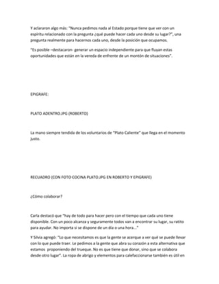 Y aclararon algo más: “Nunca pedimos nada al Estado porque tiene que ver con un
espíritu relacionado con la pregunta ¿qué puede hacer cada uno desde su lugar?”, una
pregunta realmente para hacernos cada uno, desde la posición que ocupamos.
“Es posible –destacaron- generar un espacio independiente para que fluyan estas
oportunidades que están en la vereda de enfrente de un montón de situaciones”.
EPIGRAFE:
PLATO ADENTRO.JPG (ROBERTO)
La mano siempre tendida de los voluntarios de “Plato Caliente” que llega en el momento
justo.
RECUADRO (CON FOTO COCINA PLATO.JPG EN ROBERTO Y EPIGRAFE)
¿Cómo colaborar?
Carla destacó que “hay de todo para hacer pero con el tiempo que cada uno tiene
disponible. Con un poco alcanza y seguramente todos van a encontrar su lugar, su ratito
para ayudar. No importa si se dispone de un día o una hora...”
Y Silvia agregó: “Lo que necesitamos es que la gente se acerque a ver qué se puede llevar
con lo que puede traer. Le pedimos a la gente que abra su corazón a esta alternativa que
estamos proponiendo del trueque. No es que tiene que donar, sino que se colabora
desde otro lugar”. La ropa de abrigo y elementos para calefaccionarse también es útil en
 