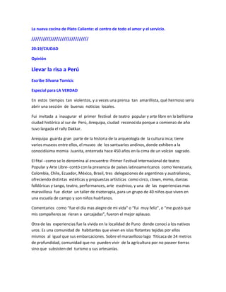 La nueva cocina de Plato Caliente: el centro de todo el amor y el servicio.
//////////////////////////////
20:19/CIUDAD
Opinión
Llevar la risa a Perú
Escribe Silvana Tomicic
Especial para LA VERDAD
En estos tiempos tan violentos, y a veces una prensa tan amarillista, qué hermoso seria
abrir una sección de buenas noticias locales.
Fui invitada a inaugurar el primer festival de teatro popular y arte libre en la bellísima
ciudad histórica al sur de Perú, Arequipa, ciudad reconocida porque a comienzo de año
tuvo largada el rally Dakkar.
Arequipa guarda gran parte de la historia de la arqueología de la cultura inca; tiene
varios museos entre ellos, el museo de los santuarios andinos, donde exhiben a la
conocidísima momia Juanita, enterrada hace 450 años en la cima de un volcán sagrado.
El fital –como se lo denomina al encuentro: Primer Festival Internacional de teatro
Popular y Arte Libre- contó con la presencia de países latinoamericanos como Venezuela,
Colombia, Chile, Ecuador, México, Brasil, tres delegaciones de argentinos y australianos,
ofreciendo distintas estéticas y propuestas artísticas como circo, clown, mimo, danzas
folklóricas y tango, teatro, performances, arte escénico, y una de las experiencias mas
maravillosa fue dictar un taller de risoterapia, para un grupo de 40 niños que viven en
una escuela de campo y son niños huérfanos.
Comentarios como “fue el día mas alegre de mi vida” o “fui muy feliz”, o “me gustó que
mis compañeros se rieran a carcajadas”, fueron el mejor aplauso.
Otra de las experiencias fue la vivida en la localidad de Puno donde conocí a los nativos
uros. Es una comunidad de habitantes que viven en islas flotantes tejidas por ellos
mismos al igual que sus embarcaciones. Sobre el maravilloso lago Titicaca de 24 metros
de profundidad, comunidad que no pueden vivir de la agricultura por no poseer tierras
sino que subsisten del turismo y sus artesanías.
 