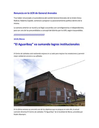 Renuncia en la UCR de General Arenales
Tras haber renunciado a la presidencia del comité General Arenales de la Unión Cívica
Radical, Roberto Capaldi, comenzó a preparar su posicionamiento político dentro de la
misma.
La semana anterior se reunió y se llegó a acuerdos con correligionarios e independientes,
para ser uno de los precandidatos a concejal del distrito por la UCR, según trascendidos.
/////////////////////////////////////
19:29 /Morse
“El Aguaribay” va sumando logros institucionales
El Centro de Jubilados está realizando mejoras en su sede para mejorar las instalaciones y permitir
mejor calidad de servicio a sus afiliados
En la última semana se concretó uno de los objetivos que se propuso en este año, la actual
comisión directiva frl Centro de Jubilados “El Aguaribay” de la localidad de Morse, presidida por
Rubén Abampini.
 