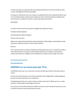 El mismo consistió en la colocación del cerco olímpico perimetral en los terrenos donde se ubica
su sede, calle Magnolia 335 de esta localidad.
Este logro tan importante contó con el aporte y la colaboración de varios residentes de Morse, que
en forma desinteresada y viendo el buen trabajo que vienen realizando todos los integrantes de
esta institución no dudaron en brindar su aporte para lograr dicho anhelo.
Autoridades
La actual comisión directiva se encuentra integrada de la siguiente manera:
Presidente: Rubén Abampini.
Secretario general: Roberto Higueras
Tesorero: Oscar Ferreiro.
Además de: Hugo Porotto, Delia Rocha, Adriana Galvaliche, Walter Alegre, Ismael Rapetti, Hernán
Vaccarezza, Eva Muñoz, María E. Venche, Rosana Porotto.
Servicios
Entre una de las tantas y variadas actividades que desempeña este centro, en beneficio de toda la
comunidad morseña, se encuentra la de entrega de bolsones de mercadería, asesoramiento
jurídico y de trámites en el ANSES, servicio de pedicuría y masajes, clases de yoga, entre otros.
////////////////////////////
09:29/PROVINCIALES
UDOCBA va a un nuevo paro por 72 hs.
La UDOCBA anunció que va un nuevo para la semana venidera que incluye el miércoles, jueves y
viernes.
EL titular de la Unión Docentes de la Provincia de Buenos Aires, Miguel Díaz lo señaló agregando
que para el martes está prevista una movilización.
El dirigente gremial dijo que su sector reclama un haber mínimo de $ 5.200 ya que con un haber
actual de $ 3.250 ningún maestro llega a fin de mes.
Por su parte, el Frente Gremial Docente también anunció una nueva medida de fuerza pero no dio
a conocer los días que tienen previsto para otro paro.
 