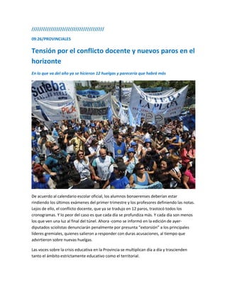 //////////////////////////////////////
09:26/PROVINCIALES
Tensión por el conflicto docente y nuevos paros en el
horizonte
En lo que va del año ya se hicieron 12 huelgas y parecería que habrá más
De acuerdo al calendario escolar oficial, los alumnos bonaerenses deberían estar
rindiendo los últimos exámenes del primer trimestre y los profesores definiendo las notas.
Lejos de ello, el conflicto docente, que ya se tradujo en 12 paros, trastocó todos los
cronogramas. Y lo peor del caso es que cada día se profundiza más. Y cada día son menos
los que ven una luz al final del túnel. Ahora -como se informó en la edición de ayer-
diputados sciolistas denunciarán penalmente por presunta “extorsión” a los principales
líderes gremiales, quienes salieron a responder con duras acusaciones, al tiempo que
advirtieron sobre nuevas huelgas.
Las voces sobre la crisis educativa en la Provincia se multiplican día a día y trascienden
tanto el ámbito estrictamente educativo como el territorial.
 