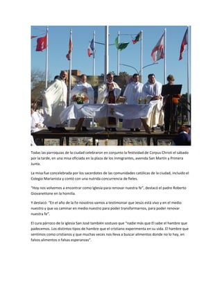 Todas las parroquias de la ciudad celebraron en conjunto la festividad de Corpus Christi el sábado
por la tarde, en una misa oficiada en la plaza de los Inmigrantes, avenida San Martín y Primera
Junta.
La misa fue concelebrada por los sacerdotes de las comunidades católicas de la ciudad, incluido el
Colegio Marianista y contó con una nutrida concurrencia de fieles.
“Hoy nos volvemos a encontrar como Iglesia para renovar nuestra fe”, destacó el padre Roberto
Giovanettone en la homilía.
Y destacó: “En el año de la Fe nosotros vamos a testimoniar que Jesús está vivo y en el medio
nuestro y que va caminar en medio nuestro para poder transformarnos, para poder renovar
nuestra fe”.
El cura párroco de la iglesia San José también sostuvo que “nadie más que El sabe el hambre que
padecemos. Los distintos tipos de hambre que el cristiano experimenta en su vida. El hambre que
sentimos como cristianos y que muchas veces nos lleva a buscar alimentos donde no lo hay, en
falsos alimentos o falsas esperanzas”.
 