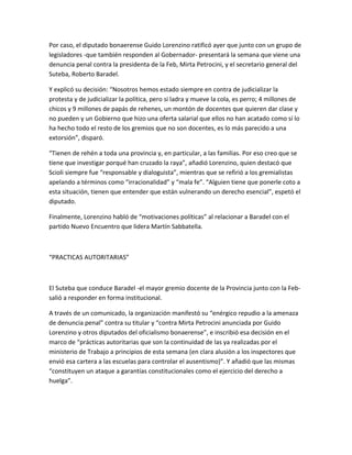 Por caso, el diputado bonaerense Guido Lorenzino ratificó ayer que junto con un grupo de
legisladores -que también responden al Gobernador- presentará la semana que viene una
denuncia penal contra la presidenta de la Feb, Mirta Petrocini, y el secretario general del
Suteba, Roberto Baradel.
Y explicó su decisión: “Nosotros hemos estado siempre en contra de judicializar la
protesta y de judicializar la política, pero si ladra y mueve la cola, es perro; 4 millones de
chicos y 9 millones de papás de rehenes, un montón de docentes que quieren dar clase y
no pueden y un Gobierno que hizo una oferta salarial que ellos no han acatado como sí lo
ha hecho todo el resto de los gremios que no son docentes, es lo más parecido a una
extorsión”, disparó.
“Tienen de rehén a toda una provincia y, en particular, a las familias. Por eso creo que se
tiene que investigar porqué han cruzado la raya”, añadió Lorenzino, quien destacó que
Scioli siempre fue “responsable y dialoguista”, mientras que se refirió a los gremialistas
apelando a términos como “irracionalidad” y “mala fe”. “Alguien tiene que ponerle coto a
esta situación, tienen que entender que están vulnerando un derecho esencial”, espetó el
diputado.
Finalmente, Lorenzino habló de “motivaciones políticas” al relacionar a Baradel con el
partido Nuevo Encuentro que lidera Martín Sabbatella.
“PRACTICAS AUTORITARIAS”
El Suteba que conduce Baradel -el mayor gremio docente de la Provincia junto con la Feb-
salió a responder en forma institucional.
A través de un comunicado, la organización manifestó su “enérgico repudio a la amenaza
de denuncia penal” contra su titular y “contra Mirta Petrocini anunciada por Guido
Lorenzino y otros diputados del oficialismo bonaerense”, e inscribió esa decisión en el
marco de “prácticas autoritarias que son la continuidad de las ya realizadas por el
ministerio de Trabajo a principios de esta semana (en clara alusión a los inspectores que
envió esa cartera a las escuelas para controlar el ausentismo)”. Y añadió que las mismas
“constituyen un ataque a garantías constitucionales como el ejercicio del derecho a
huelga”.
 