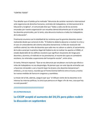 “CONTRA TODOS”
Tras detallar que el Suteba ya ha realizado “denuncias de carácter nacional e internacional
ante organismos de derechos humanos, centrales de trabajadores, la Internacional de la
Educación y la Iglesia”, el comunicado dice que “todas y cada una de las acciones
encaradas por nuestra organización son resueltas democráticamente por el conjunto de
los docentes provinciales, por lo tanto, esta denuncia involucra a todos los trabajadores
de la educación”.
Finalmente enumera casi la totalidad de los reclamos que los gremios docentes vienen
realizando desde que comenzó el año. “El Gobierno debería abocarse a resolver la crisis y
el caos sin antecedentes del sistema educativo bonaerense: la falta de resolución del
conflicto salarial; los miles de docentes que cada mes no cobran su salario; el vaciamiento
de la obra social por la práctica ilegal del Gobierno de no realizar los aportes al IOMA; el
estado deplorable de los edificios escolares que significan situaciones de riesgo para
docentes y alumnos; el maltrato en las prestatarias; el recorte de cupos en comedores
escolares, las reiteradas suspensiones del transporte escolar”, entre otros.
En tanto, Petrocini expresó: “Que se nos denuncie por encabezar una lucha que afecta a
miles de trabajadores no nos desprestigia. Ni piensen que con este tipo de artimañas van
a hacernos retroceder y van a hacerle bajar los brazos a los docentes bonaerenses”,
enfatizó y, en ese marco, recordó que el Frente Gremial definirá entre el lunes y martes
las nuevas medidas de fuerza en congresos y asambleas.
La titular de la Feb, además, aseguró ayer que “al 100 por ciento de los docentes no le
interesa las internas políticas, lo único que piensa es en llegar a fin de mes, cosa que hoy
no está pasando”.
////////////////////////////////////
09:19/PROVINCIALES
La CICOP aceptó el aumento del 24,5% pero piden reabrir
la discusión en septiembre
 