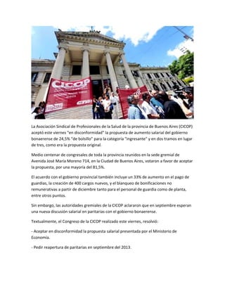 La Asociación Sindical de Profesionales de la Salud de la provincia de Buenos Aires (CICOP)
aceptó este viernes "en disconformidad" la propuesta de aumento salarial del gobierno
bonaerense de 24,5% “de bolsillo” para la categoría "ingresante" y en dos tramos en lugar
de tres, como era la propuesta original.
Medio centenar de congresales de toda la provincia reunidos en la sede gremial de
Avenida José María Moreno 714, en la Ciudad de Buenos Aires, votaron a favor de aceptar
la propuesta, por una mayoría del 81,5%.
El acuerdo con el gobierno provincial también incluye un 33% de aumento en el pago de
guardias, la creación de 400 cargos nuevos, y el blanqueo de bonificaciones no
remunerativas a partir de diciembre tanto para el personal de guardia como de planta,
entre otros puntos.
Sin embargo, las autoridades gremiales de la CICOP aclararon que en septiembre esperan
una nueva discusión salarial en paritarias con el gobierno bonaerense.
Textualmente, el Congreso de la CICOP realizado este viernes, resolvió:
- Aceptar en disconformidad la propuesta salarial presentada por el Ministerio de
Economía.
- Pedir reapertura de paritarias en septiembre del 2013.
 