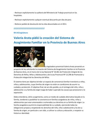 - Rechazar explícitamente la auditoría del Ministerio de Trabajo provincial en los
hospitales.
- Rechazar explícitamente cualquier eventual descuento por días de paro.
- Reiterar pedido de devolución de los días descontados en el 2011.
/////////////////////////////////////
09:14/Legislatura
Valeria Arata pidió la creación del Sistema de
Acogimiento Familiar en la Provincia de Buenos Aires
La legisladora provincial Valeria Arata presentó un
proyecto de ley solicitando la creación del Sistema de Acogimiento Familiar en la Provincia
de Buenos Aires, en el marco de la Ley Nacional N° 26.061 de Protección Integral de los
Derechos de Niños, Niñas y Adolescentes y de la Ley Provincial Nº 13.298 de Promoción y
Protección Integral de los Derechos de Niños.
El sistema tiene por objetivo brindar un espacio de convivencia familiar transitorio a niños,
niñas y adolescentes, cuyas familias de origen no están en condiciones de asumir su
cuidado y protección. El objetivo final, de ser ello posible, es el reintegro del niño, niña o
adolescente a su familia de origen luego de haber superado las causas que provocaron a la
separación.
Debe entenderse, dicho acogimiento, como un medio de cuidado alternativo basado en la
familia, tendiente a posibilitar la convivencia en familias acogedoras de niños, niñas y
adolescentes que vean amenazados o vulnerados sus derechos en su familia de origen. La
familia acogedora asumirá la responsabilidad de su cuidado, ejerciendo todas las
obligaciones propias y respetando los derechos del niño, niña o adolescente y los de su
familia de origen, en particular a ser oído, a cultivar su cultura y educación, a respetar su
historia e identidad.
 