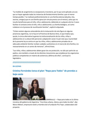 “La medida de acogimiento es excepcional y transitoria, por lo que será aplicada una vez
que se hayan agotado todas las instancias de fortalecimiento familiar y por el menor
tiempo posible. Y se realizará preferentemente en una familia extensa (abuelos, tíos,
vecinos, amigos) que en una familia ajena (sin vínculo previo con el menor), salvo que no
resulte beneficioso para el niño, niña o adolescente, debiendo en cualquiera de los 2 casos
facilitar el contacto entre el niño, niña o adolescente y su familia biológica, así como
colaborar en el proceso de reunificación familiar”, explicó la diputada.
“Si bien existen algunos antecedentes de la instauración de esta figura en algunas
provincias argentinas, no lo hay en la Provincia de Buenos Aires, lo que implica que,
quizás, la única alternativa la genera la institucionalización de los niños, niñas o
adolescentes en su desarrollo personal y adaptación social. Es por esto que, la prioridad
de la presente ley se centra en que los niños, niñas y adolescentes privados de un
adecuado ambiente familiar reciban cuidados sustitutivos en el marco de otra familia y no
necesariamente en un centro de menores”, afirmó Arata.
“Los niños, niñas y adolescentes deben gozar de una protección, no sólo por parte de sus
padres, sino también a través de los distintos mecanismos que establezcan los organismos
públicos competentes en materia de asistencia y defensa de ellos”, concluyó la
legisladora.
////////////////////////////////////
09:13/PAIS
Cristina Fernández lanza el plan "Ropa para Todos" de prendas a
bajo costo
(CNNMéxico) — Ropa para todos es la última
iniciativa del gobierno de Argentina. “Una línea urbana, clásica, para todos los días", dijo
Marco Meloni, empresario textil y miembro de la Fundación Pro-Tejer, colaboradora del
proyecto.
 