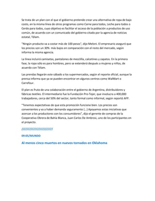 Se trata de un plan con el que el gobierno pretende crear una alternativa de ropa de bajo
costo, en la misma línea de otros programas como Carne para todos, Leche para todos o
Cerdo para todos, cuyo objetivo es facilitar el acceso de la población a productos de uso
común, de acuerdo con un comunicado del gobierno citado por la agencia de noticias
estatal, Télam.
"Ningún producto va a costar más de 100 pesos", dijo Meloni. El empresario aseguró que
los precios son un 30% más bajos en comparación con el resto del mercado, según
informa la misma agencia.
La línea incluirá camisetas, pantalones de mezclilla, calcetines y zapatos. En la primera
fase, la ropa sólo es para hombres, pero se extenderá después a mujeres y niños, de
acuerdo con Télam.
Las prendas llegarán este sábado a los supermercados, según el reporte oficial, aunque la
prensa informa que ya se pueden encontrar en algunos centros como WalMart o
Carrefour.
El plan es fruto de una colaboración entre el gobierno de Argentina, distribuidores y
fábricas textiles. El intermediario fue la Fundación Pro-Tejer, que involucra a 400,000
trabajadores, cerca del 50% del sector, tanto formal como informal, según reportó AFP.
"Tenemos expectativas de que esta promoción funcione bien. Los precios son
convenientes y va a haber demanda seguramente (…) Apoyamos estas iniciativas que
acercan a los productores con los consumidores”, dijo el gerente de compras de la
Cooperativa Obrera de Bahía Blanca, Juan Carlos De Ambrosi, uno de los participantes en
el proyecto.
////////////////////////
09:05/MUNDO
Al menos cinco muertos en nuevos tornados en Oklahoma
 