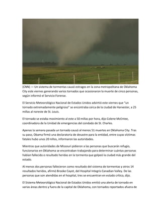 (CNN) — Un sistema de tormentas causó estragos en la zona metropolitana de Oklahoma
City este viernes generando varios tornados que ocasionaron la muerte de cinco personas,
según informó el Servicio Forense.
El Servicio Meteorológico Nacional de Estados Unidos advirtió este viernes que “un
tornado extremadamente peligroso” se encontraba cerca de la ciudad de Harvester, a 25
millas al noreste de St. Louis.
El tornado se estaba movimiento al este a 50 millas por hora, dijo Colene McEntee,
coordinadora de la Unidad de emergencias del condado de St. Charles.
Apenas la semana pasada un tornado causó al menos 51 muertes en Oklahoma City. Tras
su paso, Obama firmó una declaratoria de desastre para la entidad, entre cuyas víctimas
fatales hubo unos 20 niños, informaron las autoridades.
Mientras que autoridades de Missouri pidieron a las personas que buscarán refugio,
funcionarios en Oklahoma se encontraban trabajando para determinar cuántas personas
habían fallecido o resultado heridas en la tormenta que golpeó la ciudad más grande del
estado.
Al menos dos personas fallecieron como resultado del sistema de tormentas y otros 14
resultados heridos, afirmó Brooke Cayot, del Hospital Integris Canadian Valley. De las
personas que son atendidas en el hospital, tres se encuentran en estado crítico, dijo.
El Sistema Meteorológico Nacional de Estados Unidos emitió una alerta de tornado en
varias áreas dentro y fuera de la capital de Oklahoma, con tornados reportados afuera de
 
