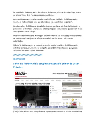 las localidades de Moore, cerca del suburbio de Bethany, al norte de Union City y afuera
de la Base Tinker de la Fuerza Aérea estadounidense.
Automovilistas se encontraban varados en el tráfico en vialidades de Oklahoma City,
informó el meteorológico, a los que advirtió que “se encontraban en peligro”.
La gobernadora de Oklahoma, Mary Fallin, informó que llamó a la Guardia Nacional y a
personal de la Oficina de Emergencias estatal para pedir a las personas que salieran de sus
autos y llevarlos a un refugio.
El aeropuerto internacional Will Rogers en Oklahoma City fue evacuado por la advertencia
de un tornadoy los viajeros se refugiaron en el sótano del recinto, informaron
autoridades.
Más de 50.000 habitantes se encuentran sin electricidad en el área de Oklahoma City
debido al clima severo, informó la Compañía Gas and Electric del estado que ya está
acostumbrado a este tipo de tormentas.
////////////////////////////////////
08:59/MUNDO
Salen a la luz fotos de la sangrienta escena del crimen de Oscar
Pistorius
(CNN) - Salen a la luz unas fotografías que supuestamente muestran el baño manchado de
 