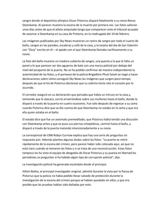 sangre donde el deportista olímpico Oscar Pistorius disparó fatalmente a su novia Reeva
Steenkamp. Al parecer muestra la escena de la muerte por primera vez. Las fotos salieron
unos días antes de que el atleta amputado tenga que comparecer ante el tribunal acusado
de asesinar a Steenkamp en su casa de Pretoria, en la madrugada del 14 de febrero.
Las imágenes publicadas por Sky News muestran un rastro de sangre por todo el cuarto de
baño, sangre en las paredes, escaleras y sofá de la casa, y la tarjeta del día de San Valentín
con "Ozzy" escrito en él – el apodo con el que Steenkamp llamaba cariñosamente a su
novio.
La foto del baño muestra un inodoro cubierto de sangre, una puerta a la que le falta un
panel y lo que parecen ser dos agujeros de bala con una marca policial por debajo del
nivel del picaporte de la puerta. No se ha podido confirmar de manera independiente la
autenticidad de las fotos, y el portavoz de la policía Brigadière Phuti Setati se negó a hacer
declaraciones sobre cómo consiguió Sky News las imágenes que surgen poco tiempo
después de que el tío de Pistorius declarase que su sobrino tenía roto el corazón por lo
ocurrido.
El corredor aseguró en su declaración que pensaba que había un intruso en la casa y,
temiendo que le atacara, corrió arrastrándose sobre sus muñones hasta el baño, donde le
disparó a través de la puerta en cuatro ocasiones. Fue sólo después de regresar a su cama
cuando Pistorius dice que se dio cuenta de que Steenkamp no estaba en la cama y que era
ella quien estaba en el baño.
El estado dice que fue un asesinato premeditado, que Pistorius había tenido una discusión
con Steenkamp antes y que se puso sus piernas ortopédicas, caminó hasta el baño, y
disparó a través de la puerta matando intencionadamente a su novia.
La corresponsal de CNN Robyn Curnow explica que hay una serie de preguntas sin
respuesta aún. Además plantea algunas dudas sobre las fotos. "La puerta se retiró
rápidamente de la escena del crimen, pero parece haber sido colocada aquí, así que no
está claro cuándo se tomaron las fotos y si se trata de una reconstrucción. Estas fotos
tampoco las ha visto el equipo de abogados de Oscar Pistorius y su puesta en libertad los
periodistas se preguntan si ha habido algún tipo de corrupción policial", dijo.
La investigación policial ha generado escándalo desde el principio.
Hilton Botha, el principal investigador original, admitió durante la vista por la fianza de
Pistorius que la policía no había podido llevar calzado de protección durante la
investigación de la escena del crimen porque se habían quedado sin ellos, y que era
posible que las pruebas habían sido dañadas por esto.
 