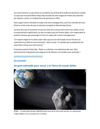 Las cosas tomaron un giro hacia lo surrealista casi al final de la audiencia de fianza cuando
se supo que el propio Botha había sido acusado de siete cargos de intento de asesinato
por disparar contra un minibús lleno de personas en 2011.
Esos cargos fueron retirados en espera de más investigaciones, pero fue retirado del caso
Pistorius el día antes de que el velocista consiguió la libertad bajo fianza.
Curnow dice que el momento en que las fotos de la escena del crimen han salido a la luz
es especialmente significativo, ya que se espera que los fiscales pidan a los magistrados la
próxima semana que pospongan el caso en espera de nuevas investigaciones.
"Un experto legal me ha dicho todo indica que el caso del Estado contra Pistorius es
realmente muy débil en este momento", dijo Curnow. "Es posible que la publicación de
estas fotos retrase aún más el juicio."
El portavoz policial Setati dijo: "Nada va a distraer a los detectives del caso. Ellos
permanecerán trabajando para asegurarse de obtener una condena por asesinato.".
//////////////////////////////////
08:55/MUNDO
Un gran asteroide pasa 'cerca' a la Tierra sin causar daños
(CNN) — El asteroide llamado 1998 QE2 pasó cerca de la Tierra este viernes, sin representar
ningún peligro y con su propia luna a cuestas.
 
