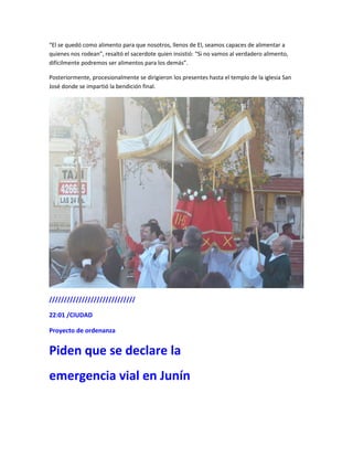 “El se quedó como alimento para que nosotros, llenos de El, seamos capaces de alimentar a
quienes nos rodean”, resaltó el sacerdote quien insistió: “Si no vamos al verdadero alimento,
difícilmente podremos ser alimentos para los demás”.
Posteriormente, procesionalmente se dirigieron los presentes hasta el templo de la iglesia San
José donde se impartió la bendición final.
/////////////////////////////
22:01 /CIUDAD
Proyecto de ordenanza
Piden que se declare la
emergencia vial en Junín
 
