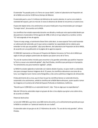 El asteroide “ha pasado junto a la Tierra sin causar daño”, tuiteó el Laboratorio de Propulsión Jet
de la NASA cerca de las 14:00 horas (tiempo de México).
El asteroide pasó a unos 5.3 millones de kilómetros de nuestro planeta, lo cual es cerca dado la
vastedad del espacio, pero es más de 15 veces la distancia de donde te encuentras a nuestra luna.
El paso del objeto tenía a los astrónomos con poco miedo pero muy emocionados por conseguir
“la mejor toma”, de acuerdo con la NASA.
Los científicos han estado esperando durante una década y media por esta oportunidad desde que
descubrieron el asteroide el 19 de agosto de 1998, el año en el que adquirió su nombre, la letra
“Q” está asignada al mes de agosto.
“Como mi viejo amigo, el astrónomo Steve Ostro solía decir, la nave espacial Tierra está haciendo
un sobrevuelo del asteroide, por lo que vamos a explotar las capacidades de los radares para
entender lo más que sea posible”, dijo Lance Benner, del Laboratorio de Propulsión Jet de la NASA,
de acuerdo con una publicación en la página de la agencia espacial.
El 1998 QE2 representa un hito para el Proyecto de Objetos Cercanos a la Tierra de la NASA que
vigila el cielo por peligros potenciales de objetos que pasen cerca de la Tierra.
“Es uno de nuestros éxitos iniciales para encontrar a los grandes asteroides que podrían impactar
la Tierra y causar una catástrofe global”, dijo Paul Chodas, científico que participa en el proyecto.
“Es ciertamente uno para mantener vigilado”, señaló.
La NASA ha estado vigilando al asteroide con radares desde el jueves, no para medir su velocidad,
sino para conseguir buenas imágenes de él. El jueves, los científicos obtuvieron una toma de su
luna. Las imágenes lucen menos como fotografías y más como auténticas imágenes de ultrasonido.
El descubrimiento de su luna, que lo hace lo que los científicos llaman un asteroide binario,
sorprendió a los astrónomos, señaló la científica de la NASA Marina Brozovic, quien ayudó a tomar
las imágenes en la antena de la Red del Espacio Profundo en Goldstone, California.
“Resultó que el 1998 QE2 es un asteroide binario”, dijo. “Esto es algo que no esperábamos”.
Más del 15% de los asteroides viajan en grupos de dos o tres objetos que giran unos sobre otros,
de acuerdo a la NASA.
Potencial destructivo
La luna del 1998 QE2, que tiene unos 600 metros de ancho, es lo suficientemente grande para que
la NASA lo considere un “potencial asesino de una ciudad”.
El asteroide sobre el que gira es de 2.7 kilómetros de ancho. “Es uno de los más grandes”, afirma
Chodas.
 