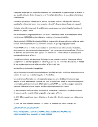 Para poner en perspectiva un potencial de daños por un asteroide, los paleontólogos se refieren al
que causó la extinción de los dinosauros en la Tierra hace 65 millones de años, de un diámetro de
9.6 kilómetros.
El meteoro que explotó sobre Rusia en febrero, y que dejó heridas a más de 1,000 personas y
causó daños millonarios, fue un “muy pequeño asteroide”, de acuerdo con la agencia espacial.
Cualquier asteroide más grande de un kilómetro puede causar una catástrofe global si golpea al
planeta azul, según Chodas.
Los asteroides más peligrosos contienen una buena cantidad de hierro, de acuerdo con la NASA,
mientras que el 1998 QE2 contiene bastante carbono, así como aminoácidos.
El proyecto de la NASA ha identificado al 95% de los asteroides de esta orden más peligrosa, según
Chodas. Afortunadamente, no hay posibilidad conocida de que alguno golpee la tierra.
Pero la NASA aun no ha hecho mucho trabajo en los meteoros que están una clase más abajo,
conocidos como "potencial asesino de una ciudad", que comienzan con un tamaño de 137 metros
de diámetro. Los astrónomos de la agencia han identificado a solo el 10% de los 10.000 que se
cree pasarán cerca de la Tierra.
También informó este año a un panel del Congreso que considera construir sistemas de defensa
para prevenir un potencial golpe de un asteroide, y que hay una posibilidad de solo uno en 20.000
de que uno verdaderamente peligroso golpee la Tierra cada año.
Los científicos continuarán observándolo
Los astrónomos continuarán tomando imágenes del 1998 QE2 hasta el próximo 9 de junio con dos
antenas de radar, una en California y otra en Puerto Rico.
Los astrónomos aficionados con telescopios tan pequeños como de 25 centímetros de largo
podrían alcanzar a verlo en los cielos del sur. Pero los dispositivos deben de ser controlados por la
computadora, de lo contrario sería difícil, recomienda la NASA. Las coordenadas para localizar al
asteroide están en el sitio de internet del Laboratorio de Propulsión a Chorro.
La NASA toma las amenazas de los asteroides de forma seria, y continuará calculando las órbitas
de los más grandes para identificar un posible peligro para la Tierra.
En 1998 Q2 recurvará hacia afuera del cinturón de asteroides del sistema solar, que está antes de
Júpiter.
En unos 200 años volverá a acercarse a la Tierra, y es probable que solo la pase otra vez.
//////////////////////////////////
08:51: BUENOS DIAS. AGENCIA PANORAMA INICIA SU SERVICIO INFORMATIVO
CORRESPONDIENTE AL SABADO 1 DE JUNIO DE 2013
 