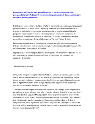 La propuesta, del concejal Juan Manuel Sequeira, es que se reasignen partidas
presupuestarias para fortalecer la concientización y recolección de datos objetivos para
establecer políticas preventivas.
Debido a que en los primeros 150 días del año ya murieron trece personas, de las cuales el
promedio de edad va desde los 14 a 30 años y ante el hecho que se considera que el
tránsito en Junín se ha incrementado constantemente en su intensidad debido a la
progresiva incorporación de nuevos vehículos al parque automotor, en especial de
motocicletas, el concejal socialista en el Frente para la Victoria, Juan Manuel Sequeira,
presentó un proyecto para declarar la Emergencia Vial en el Partido de Junín
La iniciativa apunta a tener la posibilidad de reasignar partidas presupuestarias para
trabajar intensivamente en la concientización y la recolección de datos objetivos con el fin
de hacer frente a los accidentes de tránsito.
La propuesta de ordenanza para declarar la Emergencia Vial en el Partido de Junín por un
año surge a raíz de que en los últimos 150 días se registraron trece muertes por
accidentes de tránsito.
“Responsabilidad de todos”
Al respecto, el impulsor del proyecto manifestó: “Es un número alarmante, en un tema
que es responsabilidad de todos, ya sea porque no cumplimos con las normas o porque
somos servidores públicos y no estamos siendo efectivos con las medidas que tomamos.
Esto lo digo también como padre de hijos adolescentes, los jóvenes son los actores
centrales en estos casos, debemos actuar ya”.
“Con la creación de la Agencia Municipal de Seguridad Vial –agregó- se dio un gran paso,
pero aún no se ven resultados. La prueba es que los números de siniestros son muy altos y
que tanto desde el Ejecutivo Municipal como desde la oposición estamos proponiendo
medidas importantes en esta materia. Ejemplo de eso es que la Coalición Cívica presentó
una iniciativa para que lo recaudado por el estacionamiento medido se destine a
campañas viales o que el gobierno local tomó la propuesta del Frente para la Victoria de
condonar multas, a cambio de que los infractores normalicen su situación reglamentaria y
realicen cursos de educación vial”.
 