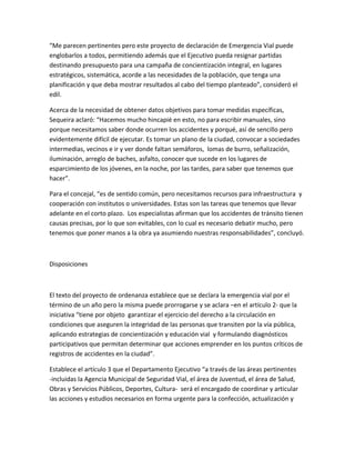 “Me parecen pertinentes pero este proyecto de declaración de Emergencia Vial puede
englobarlos a todos, permitiendo además que el Ejecutivo pueda resignar partidas
destinando presupuesto para una campaña de concientización integral, en lugares
estratégicos, sistemática, acorde a las necesidades de la población, que tenga una
planificación y que deba mostrar resultados al cabo del tiempo planteado”, consideró el
edil.
Acerca de la necesidad de obtener datos objetivos para tomar medidas específicas,
Sequeira aclaró: “Hacemos mucho hincapié en esto, no para escribir manuales, sino
porque necesitamos saber donde ocurren los accidentes y porqué, así de sencillo pero
evidentemente difícil de ejecutar. Es tomar un plano de la ciudad, convocar a sociedades
intermedias, vecinos e ir y ver donde faltan semáforos, lomas de burro, señalización,
iluminación, arreglo de baches, asfalto, conocer que sucede en los lugares de
esparcimiento de los jóvenes, en la noche, por las tardes, para saber que tenemos que
hacer”.
Para el concejal, “es de sentido común, pero necesitamos recursos para infraestructura y
cooperación con institutos o universidades. Estas son las tareas que tenemos que llevar
adelante en el corto plazo. Los especialistas afirman que los accidentes de tránsito tienen
causas precisas, por lo que son evitables, con lo cual es necesario debatir mucho, pero
tenemos que poner manos a la obra ya asumiendo nuestras responsabilidades”, concluyó.
Disposiciones
El texto del proyecto de ordenanza establece que se declara la emergencia vial por el
término de un año pero la misma puede prorrogarse y se aclara –en el artículo 2- que la
iniciativa “tiene por objeto garantizar el ejercicio del derecho a la circulación en
condiciones que aseguren la integridad de las personas que transiten por la vía pública,
aplicando estrategias de concientización y educación vial y formulando diagnósticos
participativos que permitan determinar que acciones emprender en los puntos críticos de
registros de accidentes en la ciudad”.
Establece el artículo 3 que el Departamento Ejecutivo “a través de las áreas pertinentes
-incluidas la Agencia Municipal de Seguridad Vial, el área de Juventud, el área de Salud,
Obras y Servicios Públicos, Deportes, Cultura- será el encargado de coordinar y articular
las acciones y estudios necesarios en forma urgente para la confección, actualización y
 