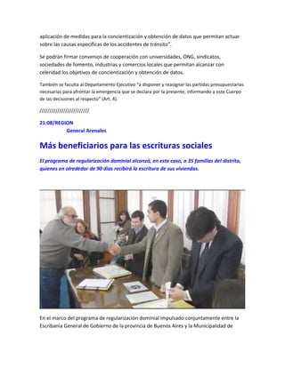 aplicación de medidas para la concientización y obtención de datos que permitan actuar
sobre las causas específicas de los accidentes de tránsito”.
Se podrán firmar convenios de cooperación con universidades, ONG, sindicatos,
sociedades de fomento, industrias y comercios locales que permitan alcanzar con
celeridad los objetivos de concientización y obtención de datos.
También se faculta al Departamento Ejecutivo “a disponer y reasignar las partidas presupuestarias
necesarias para afrontar la emergencia que se declara por la presente, informando a este Cuerpo
de las decisiones al respecto” (Art. 4).
/////////////////////////
21:08/REGION
General Arenales
Más beneficiarios para las escrituras sociales
El programa de regularización dominial alcanzó, en este caso, a 35 familias del distrito,
quienes en alrededor de 90 días recibirá la escritura de sus viviendas.
En el marco del programa de regularización dominial impulsado conjuntamente entre la
Escribanía General de Gobierno de la provincia de Buenos Aires y la Municipalidad de
 