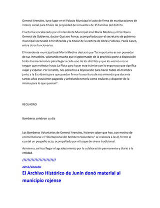 General Arenales, tuvo lugar en el Palacio Municipal el acto de firma de escrituraciones de
interés social para títulos de propiedad de inmuebles de 35 familias del distrito.
El acto fue encabezado por el intendente Municipal José María Medina y el Escribano
General de Gobierno, doctor Gustavo Ponce, acompañados por el secretario de gobierno
municipal licenciado Emir Miranda y la titular de la cartera de Obras Públicas, Paola Casco,
entre otros funcionarios.
El intendente municipal José María Medina destacó que “lo importante es ser poseedor
de sus inmuebles, valorando mucho que el gobernador de la provincia pone a disposición
todos los mecanismos para llegar a cada uno de los distritos y que los vecinos no se
tengan que molestar hasta La Plata para hacer este trámite con lo engorroso que significa
viajar y esperar. Por lo tanto, nos ponemos a disposición para hacer todos los trámites
junto a la Escribanía para que puedan firmar la escritura de esa vivienda que durante
tantos años estuvieron pagando y anhelando tenerla como titulares y disponer de la
misma para lo que quieran”.
RECUADRO
Bomberos celebran su día
Los Bomberos Voluntarios de General Arenales, hicieron saber que hoy, con motivo de
conmemorarse el "Día Nacional del Bombero Voluntario" se realizara a las 8, frente al
cuartel un pequeño acto, acompañado por el toque de sirena tradicional.
Asimismo, se hizo llegar el agradecimiento por la colaboración permanente y diario a la
entidad.
/////////////////////////
20:56/CIUDAD
El Archivo Histórico de Junín donó material al
municipio rojense
 