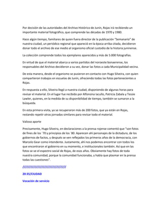 Por decisión de las autoridades del Archivo Histórico de Junín, Rojas irá recibiendo un
importante material fotográfico, que comprende las décadas de 1970 y 1980.
Hace algún tiempo, familiares de quien fuera director de la publicación “Semanario” de
nuestra ciudad, un periódico regional que apareció en la época arriba citada, decidieron
donar todo el archivo de ese medio al organismo oficial custodio de la historia juninense.
La colección comprende todos los ejemplares aparecidos y más de 5.000 fotografías.
En virtud de que el material abarca a varios partidos del noroeste bonaerense, los
responsables del Archivo decidieron a su vez, donar las fotos a cada Municipalidad vecina.
De esta manera, desde el organismo se pusieron en contacto con Hugo Silveira, con quien
compartieron trabajos en escuelas de Junín, ofreciendo todas las fotos pertenecientes a
Rojas.
En respuesta a ello, Silveira llegó a nuestra ciudad, disponiendo de algunas horas para
revisar el material. En el lugar fue recibido por Alfonsina Iacullo, Patricia Zabala y Tessie
Lawler, quienes, en la medida de su disponibilidad de tiempo, también se sumaron a la
búsqueda.
En esta primera visita, ya se recuperaron más de 200 fotos, que ya están en Rojas,
restando repetir otras jornadas similares para revisar todo el material.
Valioso aporte
Precisamente, Hugo Silveira, en declaraciones a la prensa rojense comentó que “son fotos
de fines de los ´70 y principios de los ´80. Aparecen ahí personajes de la dictadura, de los
gobiernos de factos, y después se ven reflejados los primeros años de la democracia, con
Marcelo Gear como intendente. Justamente, ahí nos podemos encontrar con todos los
que encontraron el gobierno en su momento, e institucionales también. Así que en las
fotos se ve el espectro social de Rojas, de esos años. Obviamente hay fotos de toda
nuestra comunidad, porque la comunidad funcionaba, y había que plasmar en la prensa
todas las cuestiones”.
////////////////////////////////
20:35/CIUDAD
Vocación de servicio
 