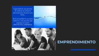 EMPRENDIMIENTO
Capacidad de una persona
de realizar un esfuerzo
adicional para alcanzar una
meta…
En la actualidad se usa para
referirse a una persona que
empieza un nuevo
PROYECTO o EMPRESA
 