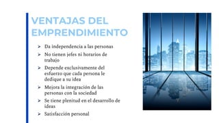 VENTAJAS DEL
EMPRENDIMIENTO
Ø Da independencia a las personas
Ø No tienen jefes ni horarios de
trabajo
Ø Depende exclusivamente del
esfuerzo que cada persona le
dedique a su idea
Ø Mejora la integración de las
personas con la sociedad
Ø Se tiene plenitud en el desarrollo de
ideas
Ø Satisfacción personal
 