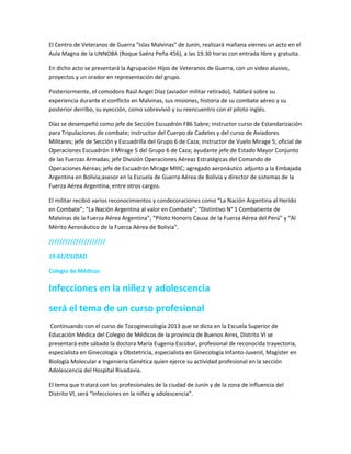 El Centro de Veteranos de Guerra "Islas Malvinas" de Junín, realizará mañana viernes un acto en el
Aula Magna de la UNNOBA (Roque Saénz Peña 456), a las 19.30 horas con entrada libre y gratuita.
En dicho acto se presentará la Agrupación Hijos de Veteranos de Guerra, con un video alusivo,
proyectos y un orador en representación del grupo.
Posteriormente, el comodoro Raúl Angel Díaz (aviador militar retirado), hablará sobre su
experiencia durante el conflicto en Malvinas, sus misiones, historia de su combate aéreo y su
posterior derribo, su eyección, como sobrevivió y su reencuentro con el piloto inglés.
Díaz se desempeñó como jefe de Sección Escuadrón F86 Sabre; instructor curso de Estandarización
para Tripulaciones de combate; instructor del Cuerpo de Cadetes y del curso de Aviadores
Militares; jefe de Sección y Escuadrilla del Grupo 6 de Caza; instructor de Vuelo Mirage 5; oficial de
Operaciones Escuadrón II Mirage 5 del Grupo 6 de Caza; ayudante jefe de Estado Mayor Conjunto
de las Fuerzas Armadas; jefe División Operaciones Aéreas Estratégicas del Comando de
Operaciones Aéreas; jefe de Escuadrón Mirage MIIIC; agregado aeronáutico adjunto a la Embajada
Argentina en Bolivia;asesor en la Escuela de Guerra Aérea de Bolivia y director de sistemas de la
Fuerza Aérea Argentina, entre otros cargos.
El militar recibió varios reconocimientos y condecoraciones como “La Nación Argentina al Herido
en Combate”; “La Nación Argentina al valor en Combate”; “Distintivo N° 1 Combatiente de
Malvinas de la Fuerza Aérea Argentina”; “Piloto Honoris Causa de la Fuerza Aérea del Perú” y “Al
Mérito Aeronáutico de la Fuerza Aérea de Bolivia”.
/////////////////////
19:42/CIUDAD
Colegio de Médicos
Infecciones en la niñez y adolescencia
será el tema de un curso profesional
Continuando con el curso de Tocoginecología 2013 que se dicta en la Escuela Superior de
Educación Médica del Colegio de Médicos de la provincia de Buenos Aires, Distrito VI se
presentará este sábado la doctora María Eugenia Escobar, profesional de reconocida trayectoria,
especialista en Ginecología y Obstetricia, especialista en Ginecología Infanto-Juvenil, Magíster en
Biología Molecular e Ingeniería Genética quien ejerce su actividad profesional en la sección
Adolescencia del Hospital Rivadavia.
El tema que tratará con los profesionales de la ciudad de Junín y de la zona de influencia del
Distrito VI, será “Infecciones en la niñez y adolescencia”.
 