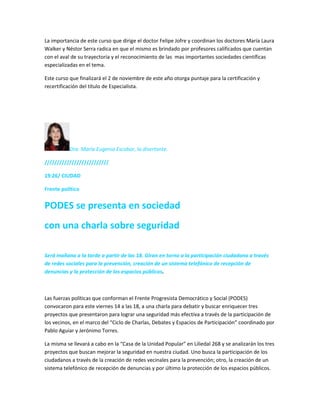 La importancia de este curso que dirige el doctor Felipe Jofre y coordinan los doctores María Laura
Walker y Néstor Serra radica en que el mismo es brindado por profesores calificados que cuentan
con el aval de su trayectoria y el reconocimiento de las mas importantes sociedades científicas
especializadas en el tema.
Este curso que finalizará el 2 de noviembre de este año otorga puntaje para la certificación y
recertificación del título de Especialista.
Dra. María Eugenia Escobar, la disertante.
//////////////////////////
19:26/ CIUDAD
Frente político
PODES se presenta en sociedad
con una charla sobre seguridad
Será mañana a la tarde a partir de las 18. Giran en torno a la participación ciudadana a través
de redes sociales para la prevención, creación de un sistema telefónico de recepción de
denuncias y la protección de los espacios públicos.
Las fuerzas políticas que conforman el Frente Progresista Democrático y Social (PODES)
convocaron para este viernes 14 a las 18, a una charla para debatir y buscar enriquecer tres
proyectos que presentaron para lograr una seguridad más efectiva a través de la participación de
los vecinos, en el marco del “Ciclo de Charlas, Debates y Espacios de Participación” coordinado por
Pablo Aguiar y Jerónimo Torres.
La misma se llevará a cabo en la “Casa de la Unidad Popular” en Liliedal 268 y se analizarán los tres
proyectos que buscan mejorar la seguridad en nuestra ciudad. Uno busca la participación de los
ciudadanos a través de la creación de redes vecinales para la prevención; otro, la creación de un
sistema telefónico de recepción de denuncias y por último la protección de los espacios públicos.
 