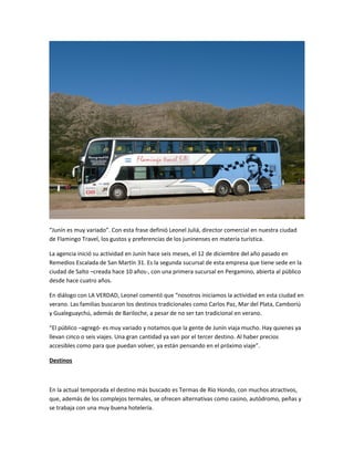 “Junín es muy variado”. Con esta frase definió Leonel Juliá, director comercial en nuestra ciudad
de Flamingo Travel, los gustos y preferencias de los juninenses en materia turística.
La agencia inició su actividad en Junín hace seis meses, el 12 de diciembre del año pasado en
Remedios Escalada de San Martín 31. Es la segunda sucursal de esta empresa que tiene sede en la
ciudad de Salto –creada hace 10 años-, con una primera sucursal en Pergamino, abierta al público
desde hace cuatro años.
En diálogo con LA VERDAD, Leonel comentó que “nosotros iniciamos la actividad en esta ciudad en
verano. Las familias buscaron los destinos tradicionales como Carlos Paz, Mar del Plata, Camboriú
y Gualeguaychú, además de Bariloche, a pesar de no ser tan tradicional en verano.
“El público –agregó- es muy variado y notamos que la gente de Junín viaja mucho. Hay quienes ya
llevan cinco o seis viajes. Una gran cantidad ya van por el tercer destino. Al haber precios
accesibles como para que puedan volver, ya están pensando en el próximo viaje”.
Destinos
En la actual temporada el destino más buscado es Termas de Río Hondo, con muchos atractivos,
que, además de los complejos termales, se ofrecen alternativas como casino, autódromo, peñas y
se trabaja con una muy buena hotelería.
 