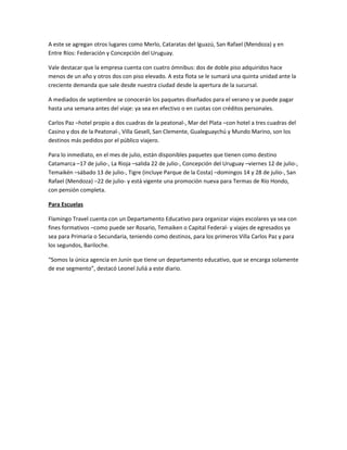 A este se agregan otros lugares como Merlo, Cataratas del Iguazú, San Rafael (Mendoza) y en
Entre Ríos: Federación y Concepción del Uruguay.
Vale destacar que la empresa cuenta con cuatro ómnibus: dos de doble piso adquiridos hace
menos de un año y otros dos con piso elevado. A esta flota se le sumará una quinta unidad ante la
creciente demanda que sale desde nuestra ciudad desde la apertura de la sucursal.
A mediados de septiembre se conocerán los paquetes diseñados para el verano y se puede pagar
hasta una semana antes del viaje: ya sea en efectivo o en cuotas con créditos personales.
Carlos Paz –hotel propio a dos cuadras de la peatonal-, Mar del Plata –con hotel a tres cuadras del
Casino y dos de la Peatonal-, Villa Gesell, San Clemente, Gualeguaychú y Mundo Marino, son los
destinos más pedidos por el público viajero.
Para lo inmediato, en el mes de julio, están disponibles paquetes que tienen como destino
Catamarca –17 de julio-, La Rioja –salida 22 de julio-, Concepción del Uruguay –viernes 12 de julio-,
Temaikén –sábado 13 de julio-, Tigre (incluye Parque de la Costa) –domingos 14 y 28 de julio-, San
Rafael (Mendoza) –22 de julio- y está vigente una promoción nueva para Termas de Río Hondo,
con pensión completa.
Para Escuelas
Flamingo Travel cuenta con un Departamento Educativo para organizar viajes escolares ya sea con
fines formativos –como puede ser Rosario, Temaiken o Capital Federal- y viajes de egresados ya
sea para Primaria o Secundaria, teniendo como destinos, para los primeros Villa Carlos Paz y para
los segundos, Bariloche.
“Somos la única agencia en Junín que tiene un departamento educativo, que se encarga solamente
de ese segmento”, destacó Leonel Juliá a este diario.
 
