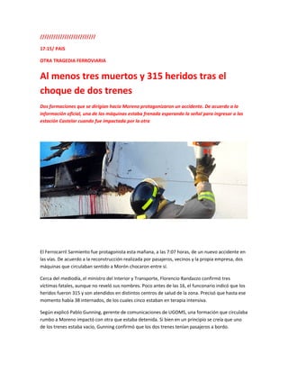 /////////////////////////
17:15/ PAIS
OTRA TRAGEDIA FERROVIARIA
Al menos tres muertos y 315 heridos tras el
choque de dos trenes
Dos formaciones que se dirigían hacia Moreno protagonizaron un accidente. De acuerdo a la
información oficial, una de las máquinas estaba frenada esperando la señal para ingresar a las
estación Castelar cuando fue impactada por la otra
El Ferrocarril Sarmiento fue protagonista esta mañana, a las 7:07 horas, de un nuevo accidente en
las vías. De acuerdo a la reconstrucción realizada por pasajeros, vecinos y la propia empresa, dos
máquinas que circulaban sentido a Morón chocaron entre sí.
Cerca del mediodía, el ministro del Interior y Transporte, Florencio Randazzo confirmó tres
víctimas fatales, aunque no reveló sus nombres. Poco antes de las 16, el funconario indicó que los
heridos fueron 315 y son atendidos en distintos centros de salud de la zona. Precisó que hasta ese
momento había 38 internados, de los cuales cinco estaban en terapia intensiva.
Según explicó Pablo Gunning, gerente de comunicaciones de UGOMS, una formación que circulaba
rumbo a Moreno impactó con otra que estaba detenida. Si bien en un principio se creía que uno
de los trenes estaba vacío, Gunning confirmó que los dos trenes tenían pasajeros a bordo.
 