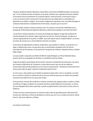 Desde la Unidad de Gestión Operativa, Lineas Mitre y Sarmiento (UGOMS) también comunicaron
que "en los instantes previos al impacto, de acuerdo al análisis que surge del monitoreo satelital,
la formación frenó normalmente en la estación Morón. Posteriormente, la formación chapa 1
cruzó una primera señal a 'precaución' (lo que determina que debe bajar la velocidad) y las
siguientes tres señales a 'peligro'. De acuerdo al reglamento operativo, ante una señal de peligro el
conductor debe detener completamente la formación, situación que no ocurrió".
En este sentido, desde la empresa aclararon que "los coches se encuentran habilitados por el
Consejo de Profesionales de Ingeniería Mecánica y Electricista el pasado 11 de marzo de 2013".
Los primeros móviles policiales y el servicio de emergencias llegaron al lugar del accidente 20
minutos después de la colisión, según reportaron los vecinos. Una hora después, cuando ya se
conocía la gravedad de la situación, el SAME –que suele operar sólo en Capital Federal– se sumó a
las tareas de rescate con su titular Alberto Crescenti a la cabeza.
El secretario de Seguridad de la Nación, Sergio Berni, que también es médico, se presentó en el
lugar y colaboró para sacar a las personas que se encontraban atrapadas entre los hierros
retorcidos de las formaciones. El secretario de Transporte de la Nación, Alejandro Ramos, también
llegó al lugar.
La causa quedó a cargo del juez federal de Morón Jorge Rodríguez y el fiscal Sebastián Basso,
quienes serán los encargados de oficializar la cantidad de víctimas fatales.
Luego del accidente, gremialistas del Sarmiento criticaron el estado de los trenes pese a las obras
que impulsa el Ministerio de Transporte e incluso denunciaron que una de las máquinas
involucradas había tenido problemas con los frenos recientemente. "Cambiaron la pinturita de los
trenes, pero todo fue igual", declaró el sindicalista Daniel Ferrari.
En este marco, cabe señalar que el Gobierno planteó la duda sobre si fue un accidente o se trató
de un siniestro y ordenó la suspensión del servicio por 24 horas para que se realicen los peritajes
necesarios para determinar las causas del choque.
En los primeros minutos del accidente se vivieron momentos de angustia, dolor y zozobra, y todos
recordaron el trágico accidente en la estación de Once, donde fallecieron 51 personas. La mamá
de Lucas Menghini Rey, María Luján Rey, recordó su padecimiento y lanzó duras críticas contra el
Gobierno.
"Pintar los trenes y poner plasmas no soluciona nada; todas las grandilocuentes refacciones del
ministro (en referencia a Florencio Randazzo) no tienen que ver con un cambio estructural. Siento
bronca", dijo entre lágrimas a Infobae.
Los primeros testimonios
 