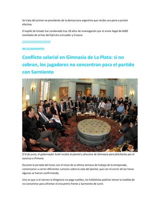 Se trata del primer ex presidente de la democracia argentina que recibe una pena a prisión
efectiva.
El exjefe de Estado fue condenado tras 18 años de investigación por el envío ilegal de 6000
toneladas de armas del Ejército a Ecuador y Croacia.
/////////////////////
00:55/DEPORTES
Conflicto salarial en Gimnasia de La Plata: si no
cobran, los jugadores no concentran para el partido
con Sarmiento
El 6 de junio, el gobernador Scioli recibió al plantel y directiva de Gimnasia para felicitarlos por el
ascenso a Primera.
Durante la jornada del lunes con el inicio de la última semana de trabajo de la temporada,
comenzaron a correr diferentes rumores sobre la vida del plantel, que con el correr de las horas
algunas se fueron confirmando.
Uno es que si el viernes la dirigencia no paga sueldos, los futbolistas podrían tomar la medida de
no concentrar para afrontar el encuentro frente a Sarmiento de Junín.
 