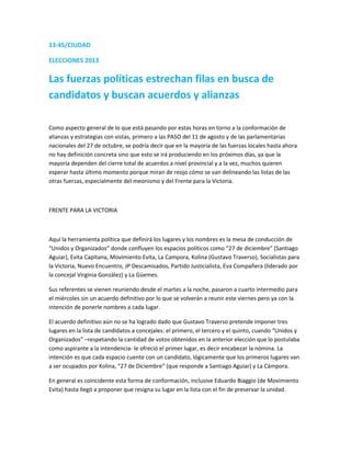 13:45/CIUDAD
ELECCIONES 2013
Las fuerzas políticas estrechan filas en busca de
candidatos y buscan acuerdos y alianzas
Como aspecto general de lo que está pasando por estas horas en torno a la conformación de
alianzas y estrategias con vistas, primero a las PASO del 11 de agosto y de las parlamentarias
nacionales del 27 de octubre, se podría decir que en la mayoría de las fuerzas locales hasta ahora
no hay definición concreta sino que esto se irá produciendo en los próximos días, ya que la
mayoría dependen del cierre total de acuerdos a nivel provincial y a la vez, muchos quieren
esperar hasta último momento porque miran de reojo cómo se van delineando las listas de las
otras fuerzas, especialmente del meonismo y del Frente para la Victoria.
FRENTE PARA LA VICTORIA
Aquí la herramienta política que definirá los lugares y los nombres es la mesa de conducción de
“Unidos y Organizados” donde confluyen los espacios políticos como “27 de diciembre” (Santiago
Aguiar), Evita Capitana, Movimiento Evita, La Campora, Kolina (Gustavo Traverso), Socialistas para
la Victoria, Nuevo Encuentro, JP Descamisados, Partido Justicialista, Eva Compañera (liderado por
la concejal Virginia González) y La Güemes.
Sus referentes se vienen reuniendo desde el martes a la noche, pasaron a cuarto intermedio para
el miércoles sin un acuerdo definitivo por lo que se volverán a reunir este viernes pero ya con la
intención de ponerle nombres a cada lugar.
El acuerdo definitivo aún no se ha logrado dado que Gustavo Traverso pretende imponer tres
lugares en la lista de candidatos a concejales: el primero, el tercero y el quinto, cuando “Unidos y
Organizados” –respetando la cantidad de votos obtenidos en la anterior elección que lo postulaba
como aspirante a la intendencia- le ofreció el primer lugar, es decir encabezar la nómina. La
intención es que cada espacio cuente con un candidato, lógicamente que los primeros lugares van
a ser ocupados por Kolina, “27 de Diciembre” (que responde a Santiago Aguiar) y La Cámpora.
En general es coincidente esta forma de conformación, inclusive Eduardo Biaggio (de Movimiento
Evita) hasta llegó a proponer que resigna su lugar en la lista con el fin de preservar la unidad.
 